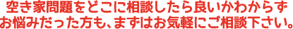 空き家問題をどこに相談したらいいかわからずお悩みだった方も、まずはお気軽にご相談ください。